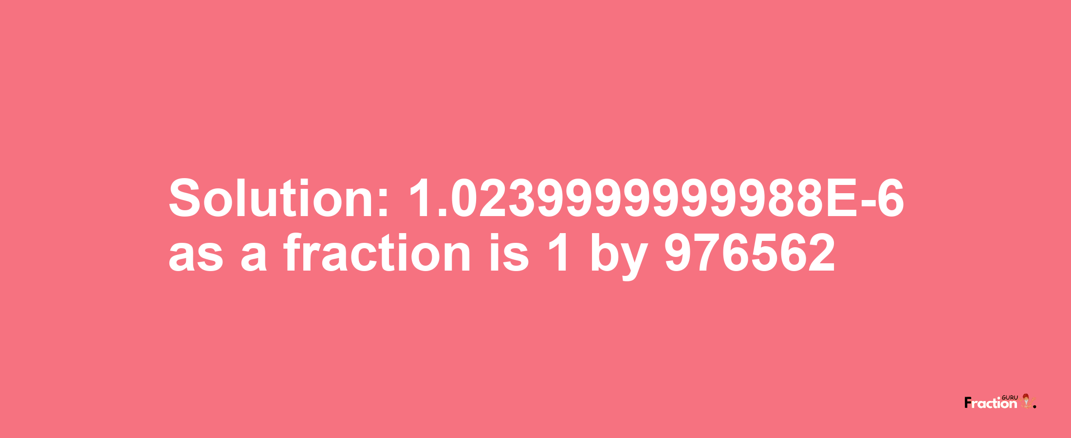 Solution:1.0239999999988E-6 as a fraction is 1/976562